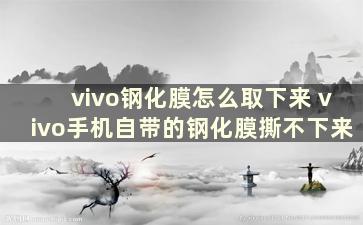 vivo钢化膜怎么取下来 vivo手机自带的钢化膜撕不下来